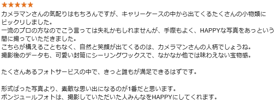 カメラマンさんの気配りはもちろんですが、キャリーケースの中から出てくるたくさんの小物類にビックリしました。一流のプロの方なのでこう言っては失礼かもしれませんが、手際もよく、HAPPYな写真をあっという間に撮っていただきました。