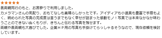 義両親同行のもと、お宮参りで利用しました。カメラマンさんの気配り、おもてなしも素晴らしかったです。アイディアも小道具も豊富で手際もよく、納められた写真の完成度は言うまでもなく幸せが詰まった感動モノ!写真では本来なかなか味わうことのできないぬくもりが、きちんと伝わる写真を残せます。両親や義両親も大喜びでした。企業HP用の写真も手掛けてらっしゃるそうなので、現在依頼を検討しています
