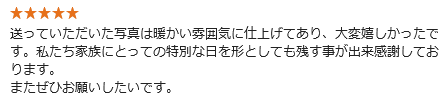 送っていただいた写真は暖かい雰囲気に仕上げてあり、大変嬉しかったです。私たち家族にとっての特別な日を形としても残す事が出来感謝しております。またぜひお願いしたいです