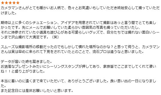 カメラマンさんがとても暖かいお人柄で、色々とお気遣いもしていただき終始安心して撮っていただけました。期待以上に多くのシチュエーション、アイデアを用意されていて撮影はあっと言う間でとても楽しかったです。先にメールでお願いしていた柔らかい雰囲気の写真も撮っていただいたし、それに持参されていた小道具も遊び心がある可愛らしいグッズで、自分たちでは撮れない面白いシーンまで沢山撮れて大満足です。(笑)